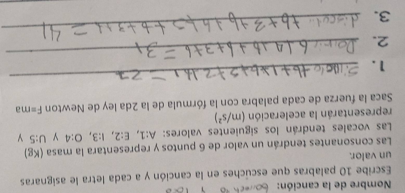 Nombre de la canción: 
Escribe 10 palabras que escúches en la canción y a cada letra le asignaras 
un valor. 
Las consonantes tendrán un valor de 6 puntos y representara la masa (Kg)
Las vocales tendrán los siguientes valores: A:1, E:2, I:3, O:4 y U:5 y 
representarán la aceleración (m/s^2)
Saca la fuerza de cada palabra con la fórmula de la 2da ley de Newton F= m a 
_ 
1. 
_ 
_ 
2. 
3.