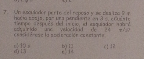 Un esquiador parte del reposo y se desliza 9 m
hacia abajo, por una pendiente en 3 s. ¿Cuánto
tiempo después del inicio, el esquiador habrá
adquirido una velocidad de 24 m/s?
considérese la aceleración constante.
a) 10 s b) 11 c) 12
d) 13 e) 14