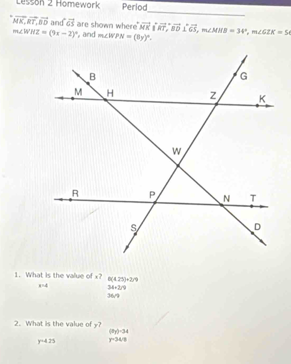 Lesson 2 Homework Period
_
vector MK, vector RT, vector BD and vector GS are shown where overleftrightarrow MK||overleftrightarrow RT, overleftrightarrow BD⊥ overleftrightarrow GS, m∠ MHB=34°, m∠ GZK=56
m∠ WHZ=(9x-2)^circ  and m∠ WPN=(8y)^circ . 
1. What is the value of x? 8(4.25)+2/9
x=4
34+2/9
36/9
2. What is the value of y?
(8y)=34
y=4.25
y=34/8