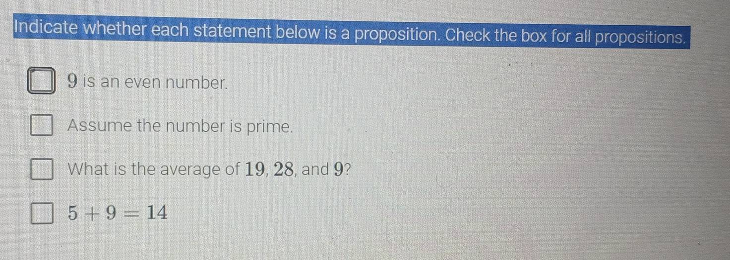 Indicate whether each statement below is a proposition. Check the box for all propositions.
9 is an even number. 
Assume the number is prime. 
What is the average of 19, 28, and 9?
5+9=14