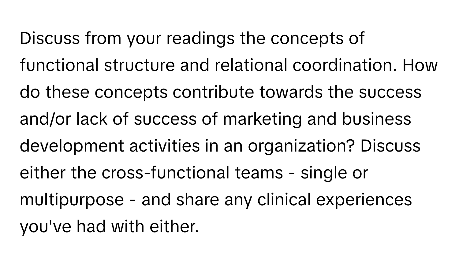 Discuss from your readings the concepts of functional structure and relational coordination. How do these concepts contribute towards the success and/or lack of success of marketing and business development activities in an organization? Discuss either the cross-functional teams - single or multipurpose - and share any clinical experiences you've had with either.