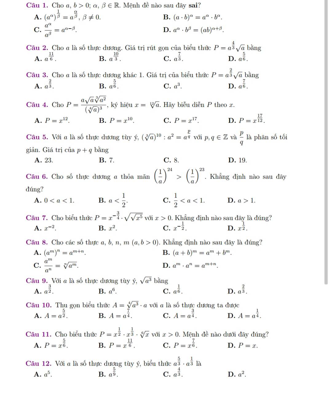 Cho a, b>0;alpha ,beta ∈ R. Mệnh đề nào sau đây sai?
A. (a^(alpha))^ 1/beta  =a^(frac alpha)beta ,beta != 0.
B. (a· b)^alpha =a^(alpha)· b^(alpha).
C.  a^(alpha)/a^(beta) =a^(alpha -beta).
D. a^(alpha)· b^(beta)=(ab)^alpha +beta .
Câu 2. Cho a là số thực dương. Giá trị rút gọn của biểu thức P=a^(frac 4)3sqrt(a) bǎng
A. a^(frac 11)6. B. a^(frac 10)3. C. a^(frac 7)3. a^(frac 5)6.
D.
Câu 3. Cho a là số thực dương khác 1. Giá trị của biểu thức P=a^(frac 2)3sqrt(a) bằng
A. a^(frac 2)3. a^(frac 5)6. C. a^3. D. a^(frac 7)6.
B.
Câu 4. Cho P=frac asqrt(a)sqrt[3](a^2)(sqrt[4](a))^3 , ký hiệu x=sqrt[12](a). Hãy biễu diễn P theo x.
A. P=x^(12). B. P=x^(10). C. P=x^(17). D. P=x^(frac 17)12.
Câu 5. Với a là số thực dương tùy ý, (sqrt[3](a))^10:a^2=a^(frac p)q với p,q∈ Z và  p/q  là phân số tối
giản. Giá trị ciiap+q bằng
A. 23. B. 7. C. 8. D. 19.
Câu 6. Cho số thực dương a thỏa mãn ( 1/a )^24>( 1/a )^23. Khẳng định nào sau đây
đúng?
A. 0 B. a C.  1/2  D. a>1.
Câu 7. Cho biểu thức P=x^(-frac 3)4· sqrt(sqrt x^5) với x>0. Khẳng định nào sau đây là đúng?
A. x^(-2). B. x^2. C. x^(-frac 1)2. D. x^(frac 1)2.
Câu 8. Cho các số thực a, b, n, m(a,b>0). Khẳng định nào sau đây là đúng?
A. (a^m)^n=a^(m+n). B. (a+b)^m=a^m+b^m.
C.  a^m/a^n =sqrt[n](a^m).
D. a^m· a^n=a^(m+n).
Câu 9. Với a là số thực dương tùy ý, sqrt(a^3) bǎng
A. a^(frac 3)2. B. a^6. C. a^(frac 1)6. a^(frac 2)3.
D.
Câu 10. Thu gọn biểu thức A=sqrt[4](a^3)· a với a là số thực dương ta được
A. A=a^(frac 5)2. B. A=a^(frac 7)4. C. A=a^(frac 3)4. D. A=a^(frac 1)4.
Câu 11. Cho biểu thức P=x^(frac 1)2· x^(frac 1)3· sqrt[6](x) với x>0.  Mệnh đề nào dưới đây đúng?
A. P=x^(frac 5)6. B. P=x^(frac 11)6. C. P=x^(frac 7)6. D. P=x.
Câu 12. Với a là số thực dương tùy ý, biểu thức a^(frac 5)3· a^(frac 1)3 . là
A. a^5. B. a^(frac 5)9. a^(frac 4)3. a^2.
C.
D.