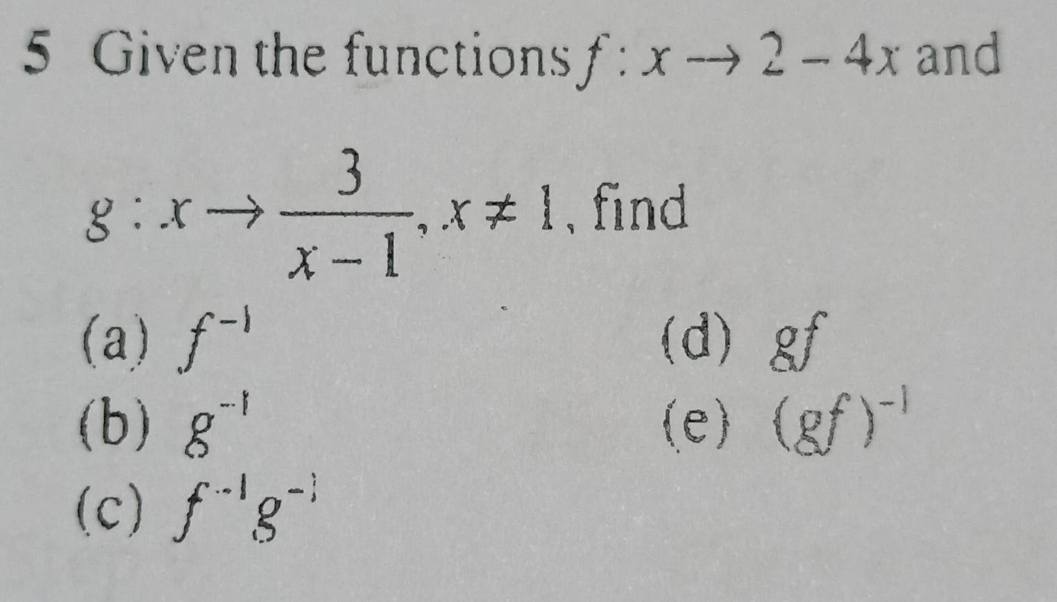 Given the functions f:xto 2-4x and
g:xto  3/x-1 , x!= 1 , find 
(a) f^(-1) (d) gf
(b) g^(-1) (e) (gf)^-1
(c) f^(-1)g^(-1)