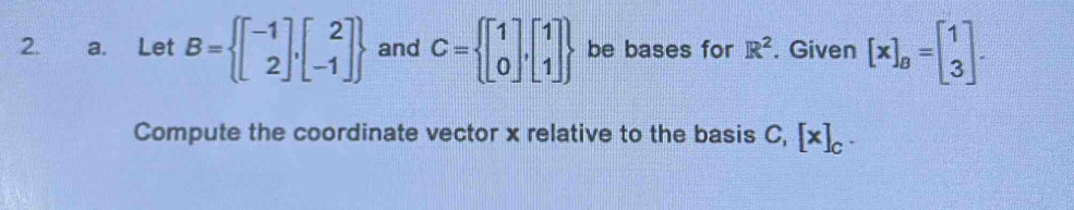 Let B= beginbmatrix -1 2endbmatrix ,beginbmatrix 2 -1endbmatrix  and C= beginbmatrix 1 0endbmatrix ,beginbmatrix 1 1endbmatrix  be bases for R^2. Given [x]_B=beginbmatrix 1 3endbmatrix. 
Compute the coordinate vector x relative to the basis C, [x]_C.