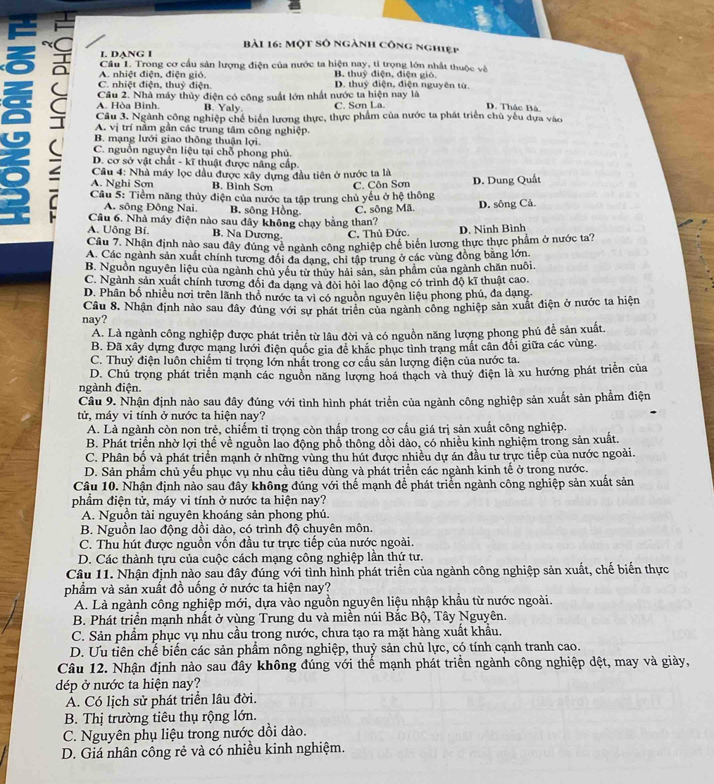 Một số ngành công nghiẹp
~ Câu 1. Trong cơ cấu sản lượng điện của nước ta hiện nay, tỉ trọng lớn nhất thuộc và
I. DANG I
A. nhiệt điện, điện gió. B. thuỷ điện, điện gió.
C. nhiệt điện, thuỷ điện. D. thuỷ điện, điện nguyên tử.
Câu 2. Nhà máy thủy điện có công suất lớn nhất nước ta hiện nay là
C Câu 3. Ngành công nghiệp chế biển lương thực, thực phẩm của nước ta phát triển chủ yếu dựa vào
A. Hòa Bình. B. Yaly. C. Sơn La. D. Thác Bà.
A. vị trí nằm gần các trung tâm công nghiệp.
B. mạng lưới giao thông thuận lợi.
C. nguồn nguyên liệu tại chỗ phong phú.
D. cơ sở vật chất - kĩ thuật được nâng cấp.
Câu 4: Nhà máy lọc dầu được xây dựng đầu tiên ở nước ta là
A. Nghi Sợn B. Bình Sơn C. Côn Sơn D. Dung Quất
Cầu 5: Tiềm năng thủy điện của nước ta tập trung chủ yếu ở hệ thông D. sông Cả.
A. sông Đông Nai. B. sông Hồng. C. sông Mã.
Cầu 6. Nhà máy điện nào sau đây không chạy bằng than?
A. Uông Bí. B. Na Dương. C. Thủ Đức. D. Ninh Bình
Câu 7. Nhận định nào sau đây đúng về ngành công nghiệp chế biến lương thực thực phẩm ở nước ta?
A. Các ngành sản xuất chính tương đổi đa dang, chi tập trung ở các vùng đồng bằng lớn.
B. Nguồn nguyên liêu của ngành chủ yếu từ thủy hải sản, sản phẩm của ngành chăn nuôi.
C. Ngành sản xuất chính tương đối đa dang và đòi hỏi lao động có trình độ kĩ thuật cao.
D. Phân bố nhiều nơi trên lãnh thổ nước ta vì có nguồn nguyên liêu phong phú, đa dạng.
Câu 8. Nhận định nào sau đây đúng với sự phát triển của ngành công nghiệp sản xuất điện ở nước ta hiện
nay?
A. Là ngành công nghiệp được phát triển từ lâu đời và có nguồn năng lượng phong phú để sản xuất.
B. Đã xây dựng được mạng lưới điện quốc gia để khắc phục tình trang mất cân đối giữa các vùng.
C. Thuỷ điện luôn chiếm tỉ trọng lớn nhất trong cơ cầu sản lượng điện của nước ta.
D. Chú trọng phát triển mạnh các nguồn năng lượng hoá thạch và thuỷ điện là xu hướng phát triển của
ngành điện.
Câu 9. Nhận định nào sau đây đúng với tình hình phát triển của ngành công nghiệp sản xuất sản phầm điện
tử, máy vi tính ở nước ta hiện nay?
A. Là ngành còn non trẻ, chiếm tỉ trọng còn thấp trong cơ cấu giá trị sản xuất công nghiệp.
B. Phát triển nhờ lợi thế về nguồn lao động phổ thông dồi dào, có nhiều kinh nghiệm trong sản xuất.
C. Phân bố và phát triển mạnh ở những vùng thu hút được nhiều dự án đầu tư trực tiếp của nước ngoài.
D. Sản phầm chủ yếu phục vụ nhu cầu tiêu dùng và phát triển các ngành kinh tế ở trong nước.
Câu 10. Nhận định nào sau đây không đúng với thế mạnh để phát triển ngành công nghiệp sản xuất sản
phẩm điện tử, máy vi tính ở nước ta hiện nay?
A. Nguồn tài nguyên khoáng sản phong phú.
B. Nguồn lao động dồi dào, có trình độ chuyên môn.
C. Thu hút được nguồn vốn đầu tư trực tiếp của nước ngoài.
D. Các thành tựu của cuộc cách mạng công nghiệp lần thứ tư.
Câu 11. Nhận định nào sau đây đúng với tình hình phát triển của ngành công nghiệp sản xuất, chế biến thực
phẩm và sản xuất đồ uống ở nước ta hiện nay?
A. Là ngành công nghiệp mới, dựa vào nguồn nguyên liệu nhập khẩu từ nước ngoài.
B. Phát triển mạnh nhất ở vùng Trung du và miền núi Bắc Bộ, Tây Nguyên.
C. Sản phẩm phục vụ nhu cầu trong nước, chưa tạo ra mặt hàng xuất khẩu.
D. Ưu tiên chế biển các sản phầm nông nghiệp, thuỷ sản chủ lực, có tính cạnh tranh cao.
Câu 12. Nhận định nào sau đây không đúng với thế mạnh phát triển ngành công nghiệp dệt, may và giảy,
dép ở nước ta hiện nay?
A. Có lịch sử phát triển lâu đời.
B. Thị trường tiêu thụ rộng lớn.
C. Nguyên phụ liệu trong nước dồi dào.
D. Giá nhân công rẻ và có nhiều kinh nghiệm.