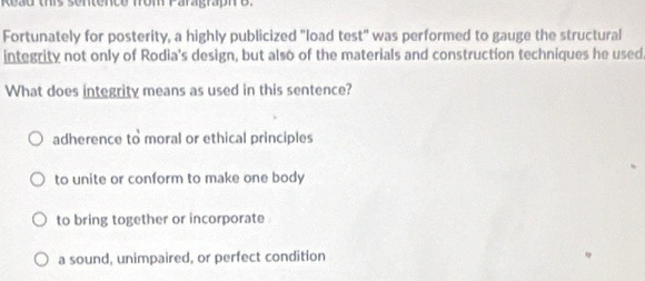 Fortunately for posterity, a highly publicized "load test" was performed to gauge the structural
integrity not only of Rodia's design, but also of the materials and construction techniques he used
What does integrity means as used in this sentence?
adherence to moral or ethical principles
to unite or conform to make one body
to bring together or incorporate
a sound, unimpaired, or perfect condition