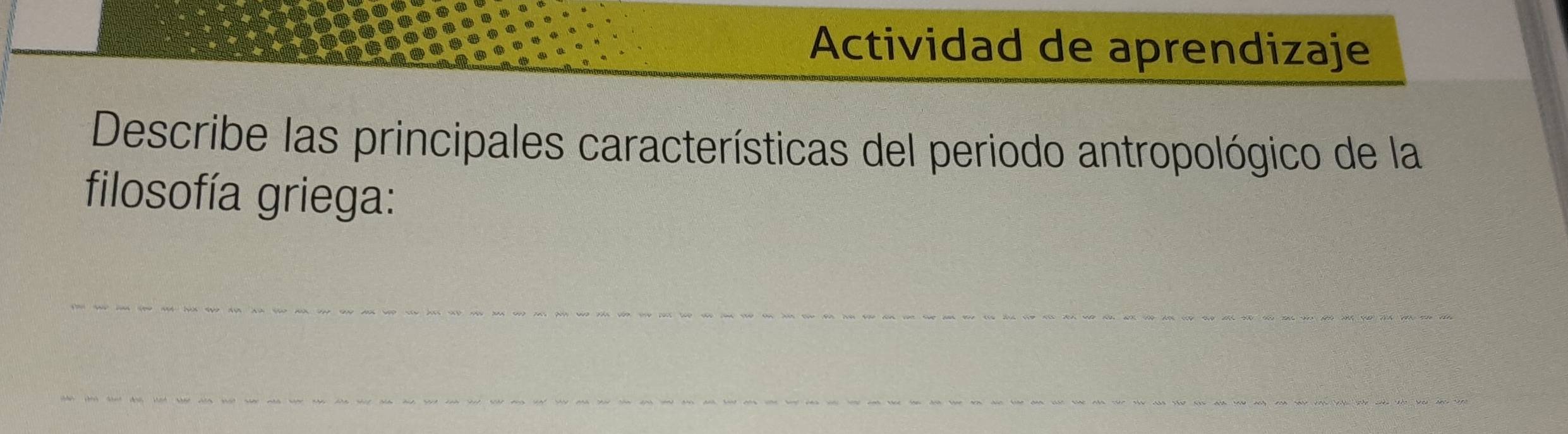 Actividad de aprendizaje 
Describe las principales características del periodo antropológico de la 
filosofía griega: 
_ 
_ 
_