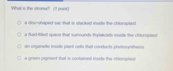 What is the stroma? (1 point)
a disc-shaped sac that is stacked inside the chloroplast
a fluid-filled space that surrounds thylakoids inside the chloroplast
an organelle inside plant cells that conducts photosynthesis
a green pigment that is contained inside the chloroplast