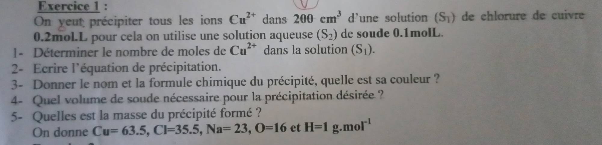 On yeut précipiter tous les ions Cu^(2+) dans 200cm^3 d’une solution (S_1) de chlorure de cuivre
0.2mol.L pour cela on utilise une solution aqueuse (S_2) de soude 0.1molL. 
1- Déterminer le nombre de moles de Cu^(2+) dans la solution (S_1). 
2- Ecrire l'équation de précipitation. 
3- Donner le nom et la formule chimique du précipité, quelle est sa couleur ? 
4- Quel volume de soude nécessaire pour la précipitation désirée ? 
5- Quelles est la masse du précipité formé ? 
On donne Cu=63.5, Cl=35.5, Na=23, O=16 et H=1g.mol^(-1)