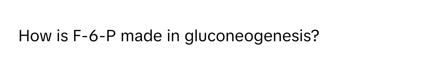 How is F-6-P made in gluconeogenesis?