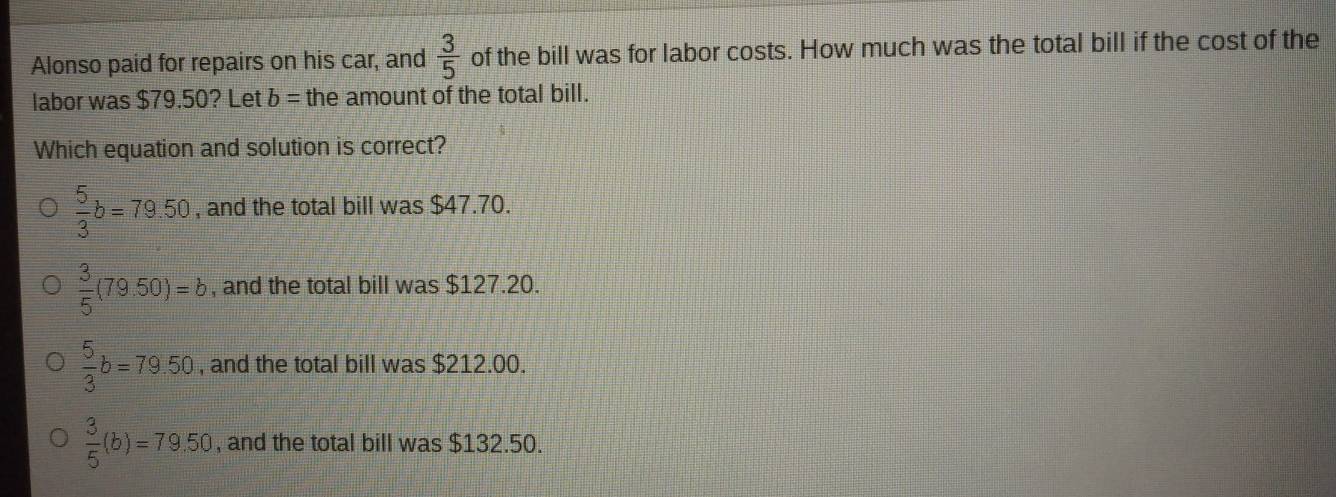 Alonso paid for repairs on his car, and  3/5  of the bill was for labor costs. How much was the total bill if the cost of the
labor was $79.50? Let δ = the amount of the total bill.
Which equation and solution is correct?
 5/3 b=79.50 , and the total bill was $47.70.
 3/5 (79.50)=b , and the total bill was $127.20.
 5/3 b=79.50 , and the total bill was $212.00.
 3/5 (b)=79.50 , and the total bill was $132.50.