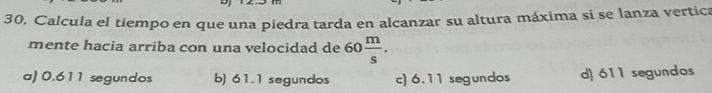 Calcula el tiempo en que una piedra tarda en alcanzar su altura máxima si se lanza vertica
mente hacia arriba con una velocidad de 60 m/s .
a) 0.611 segundos b) 61.1 segundos c) 6.11 segundos d) 611 segundos