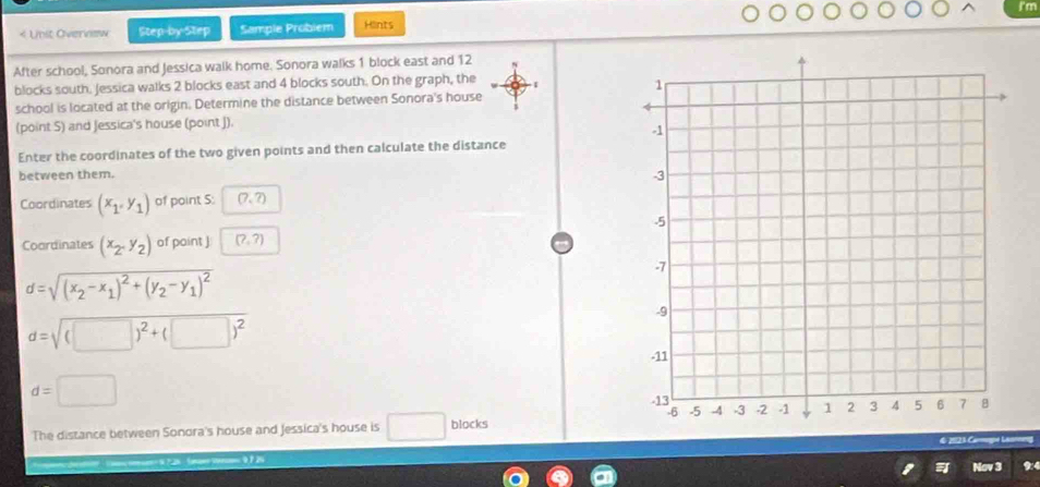 I'm 
< Unit Overview Step-by-Step Sample Probiem Hlints 
After school, Sonora and Jessica walk home. Sonora walks  1 block east and 12
blocks south, Jessica walks 2 blocks east and 4 blocks south. On the graph, the 
school is located at the origin. Determine the distance between Sonora's house 
(point S) and Jessica's house (point J). 
Enter the coordinates of the two given points and then calculate the distance 
between them. 
Coordinates (x_1,y_1) of point S: (7,?)
Coordinates (x_2,y_2) of point ] (?,?)
d=sqrt((x_2)-x_1)^2+(y_2-y_1)^2
d=sqrt((□ )^2)+(□ )^2
d=□
The distance between Sonora's house and Jessica's house is □ blocks 
0 7 29 9:4 
Nov 3