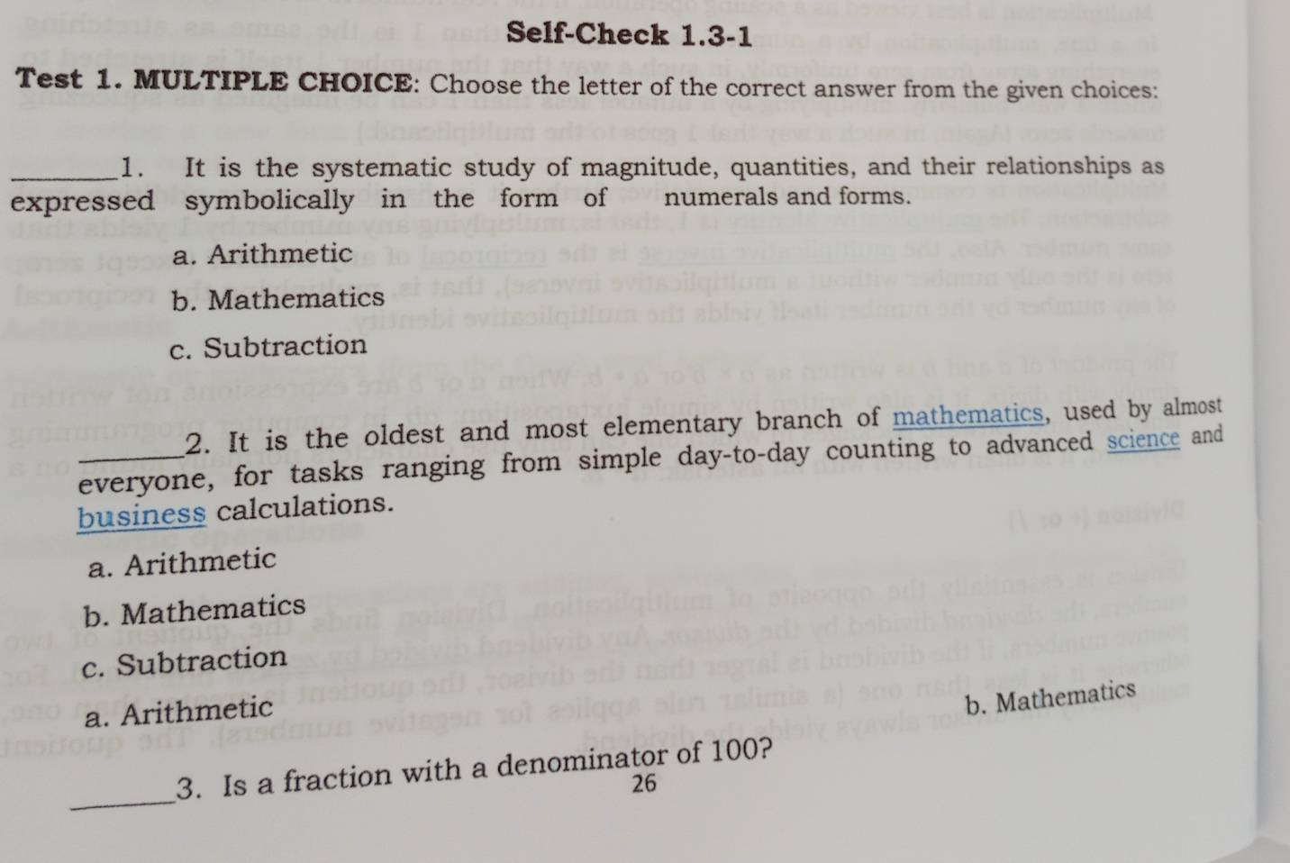 Self-Check 1.3-1
Test 1. MULTIPLE CHOICE: Choose the letter of the correct answer from the given choices:
_1. It is the systematic study of magnitude, quantities, and their relationships as
expressed symbolically in the form of numerals and forms.
a. Arithmetic
b. Mathematics
c. Subtraction
2. It is the oldest and most elementary branch of mathematics, used by almost
everyone, for tasks ranging from simple day-to-day counting to advanced science and
business calculations.
a. Arithmetic
b. Mathematics
c. Subtraction
a. Arithmetic
b. Mathematics
_
3. Is a fraction with a denominator of 100?
26