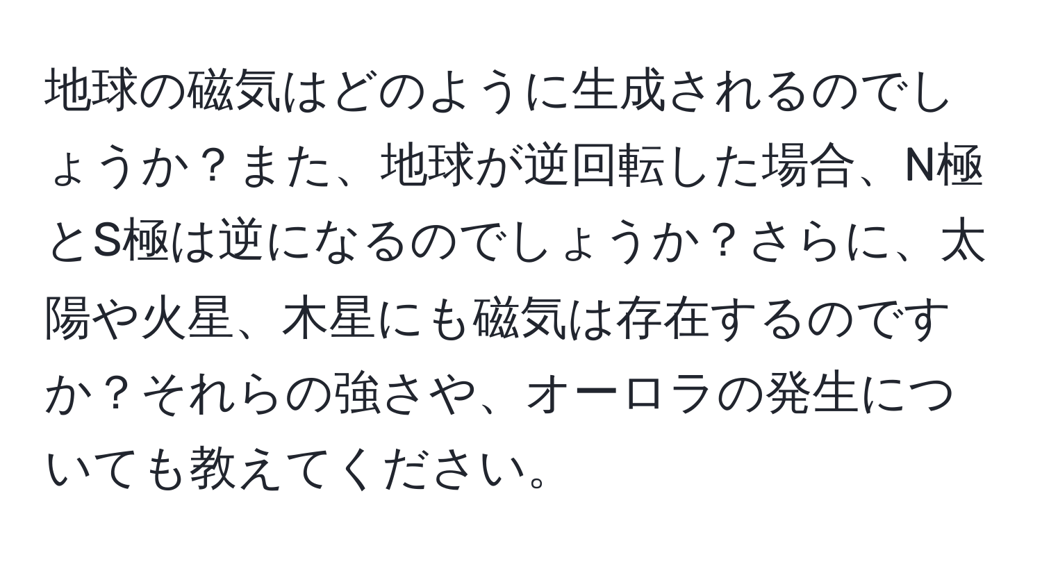 地球の磁気はどのように生成されるのでしょうか？また、地球が逆回転した場合、N極とS極は逆になるのでしょうか？さらに、太陽や火星、木星にも磁気は存在するのですか？それらの強さや、オーロラの発生についても教えてください。