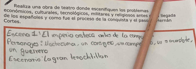 Realiza una obra de teatro donde escenifiquen los problemas 
económicos, culturales, tecnológicos, militares y religiosos antes e I llegada 
de los españoles y como fue el proceso de la conquista y el paso Hernán 
Cortes.