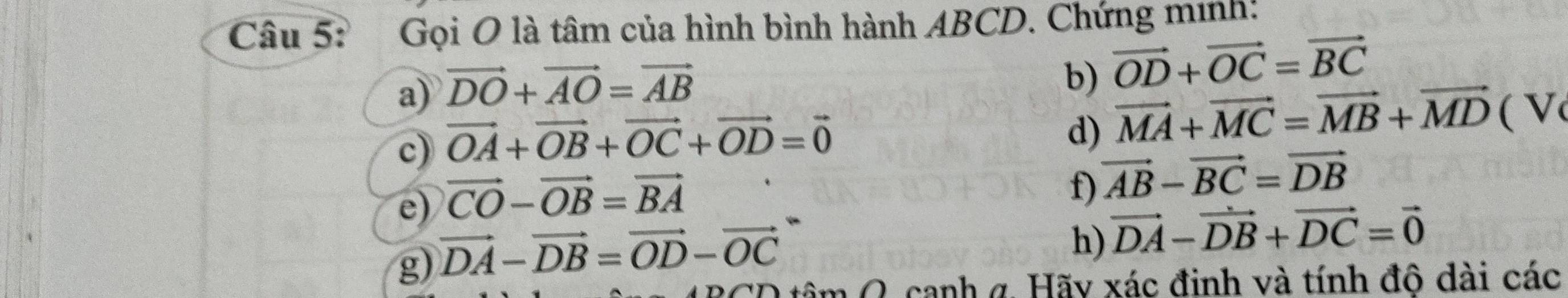 Gọi O là tâm của hình bình hành ABCD. Chứng minh: 
a) vector DO+vector AO=vector AB
b) vector OD+vector OC=vector BC
c) vector OA+vector OB+vector OC+vector OD=vector 0
d) vector MA+vector MC=vector MB+vector MD(V
e) vector CO-vector OB=vector BA
f) vector AB-vector BC=vector DB
g) vector DA-vector DB=vector OD-vector OC
h) vector DA-vector DB+vector DC=vector 0
1canh g. Hãy xác đinh và tính đô dài các