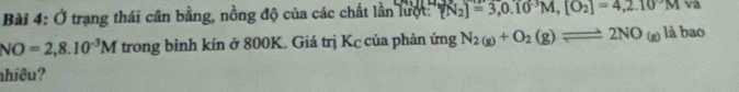 Ở trạng thái cân bằng, nồng độ của các chất lần lưột: (N_2)=3,0.10^(-3)M, [O_2]=4,2.10^-M v1
NO=2,8.10^(-3)M trong bình kín ở 800K. Giá trị Kc của phản ứng N_2(g)+O_2(g)leftharpoons 2NO_(g)labao
hiêu?