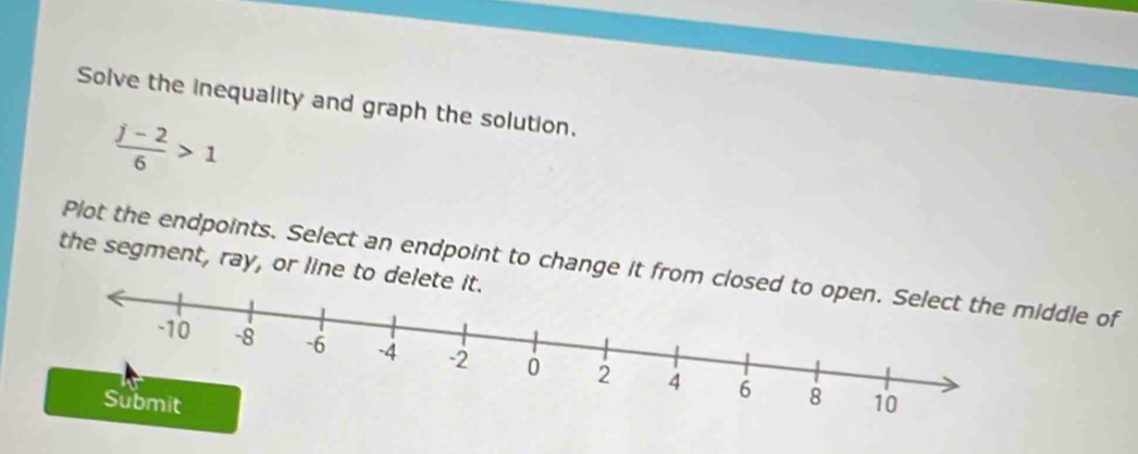 Solve the inequality and graph the solution.
 (j-2)/6 >1
the segment, ray, or line to delet 
Plot the endpoints. Select an endpoint to change it from cddle of