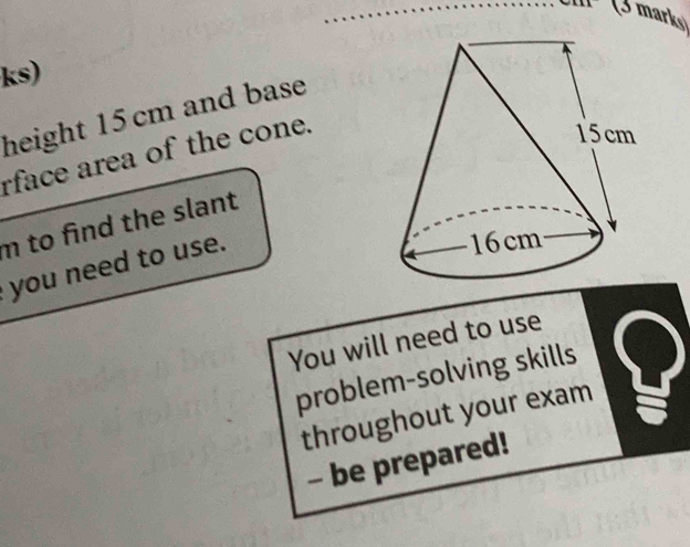 ks) 
height 15 cm and base 
rface area of the cone.
m to fnd the slant 
you need to use. 
You will need to use 
problem-solving skills 
throughout your exam 
- be prepared!