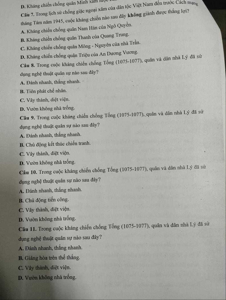 D. Kháng chiến chống quân Minh xam lộ
Câu 7. Trong lịch sử chống giặc ngoại xâm của dân tộc Việt Nam đến trước Cách mạng
tháng Tám năm 1945, cuộc kháng chiến nào sau đây không giành được thắng lợi?
A. Kháng chiến chống quân Nam Hán của Ngô Quyền.
B. Kháng chiến chống quân Thanh của Quang Trung.
C. Kháng chiến chống quân Mông - Nguyên của nhà Trần.
D. Kháng chiến chống quân Triệu của An Dương Vương.
Câu 8. Trong cuộc kháng chiến chống Tống (1075-1077), quân và dân nhà Lý đã sử
dụng nghệ thuật quân sự nào sau đây?
A. Đánh nhanh, thắng nhanh.
B. Tiên phát chế nhân.
C. Vây thành, diệt viện.
D. Vườn không nhà trống.
Câu 9. Trong cuộc kháng chiến chống Tống (1075-1077), quân và dân nhà Lý đã sử
dụng nghệ thuật quân sự nào sau đây?
A. Đánh nhanh, thắng nhanh.
B. Chủ động kết thúc chiến tranh.
C. Vây thành, diệt viện.
D. Vườn không nhà trống.
Câu 10. Trong cuộc kháng chiến chống Tống (1075-1077), quân và dân nhà Lý đã sử
dụng nghệ thuật quân sự nào sau đây?
A. Đánh nhanh, thắng nhanh.
B. Chủ động tiến công.
C. Vây thành, diệt viện.
D. Vườn không nhà trống.
Câu 11. Trong cuộc kháng chiến chống Tống (1075-1077), quân và dân nhà Lý đã sử
dụng nghệ thuật quân sự nào sau đây?
A. Đánh nhanh, thắng nhanh.
B. Giảng hòa trên thế thắng.
C. Vây thành, diệt viện.
D. Vườn không nhà trống.