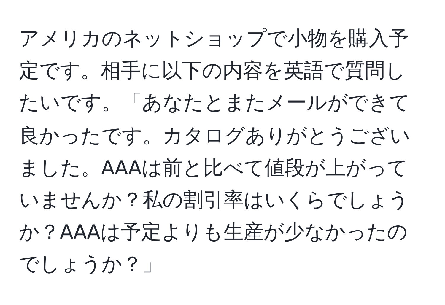 アメリカのネットショップで小物を購入予定です。相手に以下の内容を英語で質問したいです。「あなたとまたメールができて良かったです。カタログありがとうございました。AAAは前と比べて値段が上がっていませんか？私の割引率はいくらでしょうか？AAAは予定よりも生産が少なかったのでしょうか？」