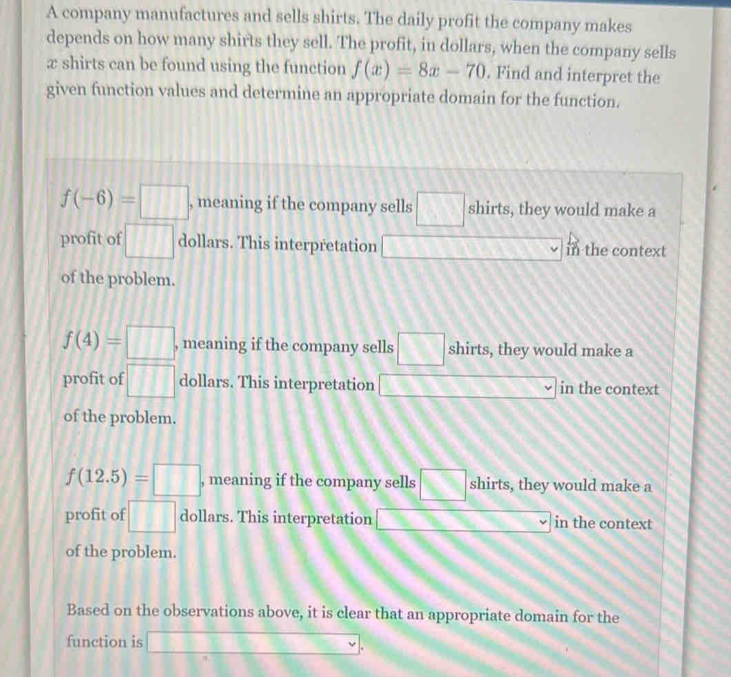 A company manufactures and sells shirts. The daily profit the company makes
depends on how many shirts they sell. The profit, in dollars, when the company sells
æ shirts can be found using the function f(x)=8x-70. Find and interpret the
given function values and determine an appropriate domain for the function.
f(-6)=□ , meaning if the company sells □ shirts, they would make a
profit of □ dollars. This interpretation □ in the context
of the problem.
f(4)=□ , meaning if the company sells □ shirts, they would make a
profit of □ dollars. This interpretation □ 3x+9 in the context
of the problem.
f(12.5)=□ , meaning if the company sells □ shirts, they would make a
profit of □ dollars. This interpretation _ * _ =_  in the context
of the problem.
Based on the observations above, it is clear that an appropriate domain for the
function is □.