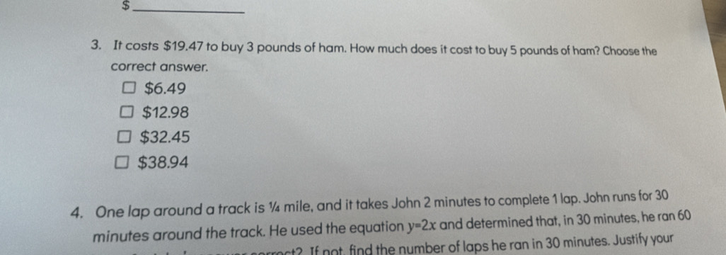 $
3. It costs $19.47 to buy 3 pounds of ham. How much does it cost to buy 5 pounds of ham? Choose the
correct answer.
$6.49
$12.98
$32.45
$38.94
4. One lap around a track is ¼ mile, and it takes John 2 minutes to complete 1 lap. John runs for 30
minutes around the track. He used the equation y=2x and determined that, in 30 minutes, he ran 60
rct? If not, find the number of laps he ran in 30 minutes. Justify your