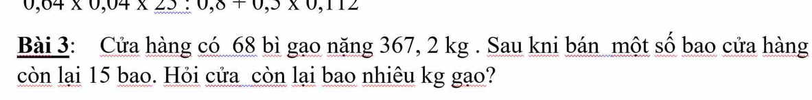 0,04* 0,04* 25:0,8+0,112
Bài 3: Cửa hàng có 68 bì gao năng 367, 2 kg. Sau kni bán một số bao cửa hàng 
còn lại 15 bao. Hỏi cửa còn lại bao nhiêu kg gạo?