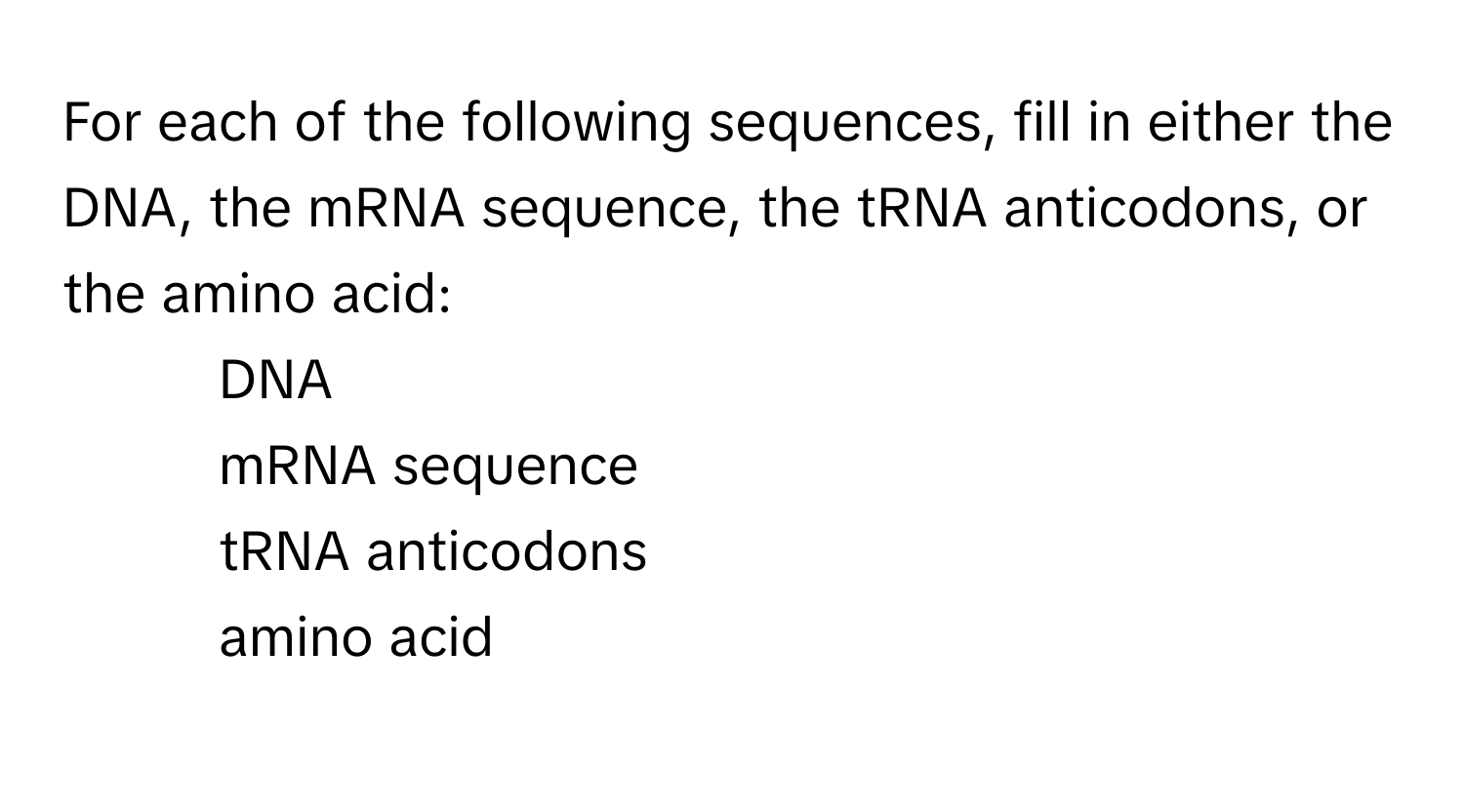 For each of the following sequences, fill in either the DNA, the mRNA sequence, the tRNA anticodons, or the amino acid:

1) DNA
2) mRNA sequence
3) tRNA anticodons
4) amino acid