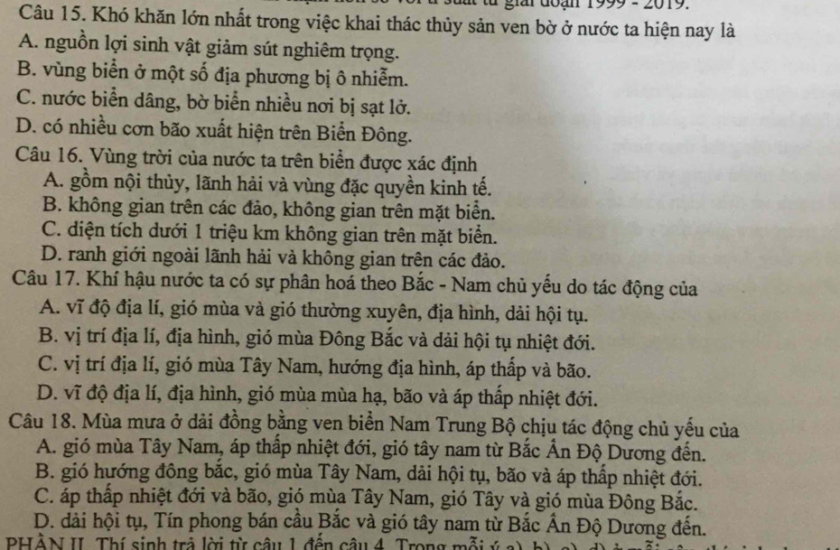 1999 - 2019
Câu 15. Khó khăn lớn nhất trong việc khai thác thủy sản ven bờ ở nước ta hiện nay là
A. nguồn lợi sinh vật giảm sút nghiêm trọng.
B. vùng biển ở một số địa phương bị ô nhiễm.
C. nước biển dâng, bờ biển nhiều nơi bị sạt lở.
D. có nhiều cơn bão xuất hiện trên Biển Đông.
Câu 16. Vùng trời của nước ta trên biển được xác định
A. gồm nội thủy, lãnh hải và vùng đặc quyền kinh tế.
B. không gian trên các đảo, không gian trên mặt biển.
C. diện tích dưới 1 triệu km không gian trên mặt biển.
D. ranh giới ngoài lãnh hải và không gian trên các đảo.
Câu 17. Khí hậu nước ta có sự phân hoá theo Bắc - Nam chủ yếu do tác động của
A. vĩ độ địa lí, gió mùa và gió thường xuyên, địa hình, dải hội tụ.
B. vị trí địa lí, địa hình, gió mùa Đông Bắc và dải hội tụ nhiệt đới.
C. vị trí địa lí, gió mùa Tây Nam, hướng địa hình, áp thấp và bão.
D. vĩ độ địa lí, địa hình, gió mùa mùa hạ, bão và áp thấp nhiệt đới.
Câu 18. Mùa mưa ở dải đồng bằng ven biển Nam Trung Bộ chịu tác động chủ yếu của
A. gió mùa Tây Nam, áp thấp nhiệt đới, gió tây nam từ Bắc Ấn Độ Dương đến.
B. gió hướng đông bắc, gió mùa Tây Nam, dải hội tụ, bão và áp thấp nhiệt đới.
C. áp thấp nhiệt đới và bão, gió mùa Tây Nam, gió Tây và gió mùa Đông Bắc.
D. dài hội tụ, Tín phong bán cầu Bắc và gió tây nam từ Bắc Ấn Độ Dương đến.
PHÀN II. Thí sinh trả lời từ câu 1 đến câu 4. Trong mỗi ý a)