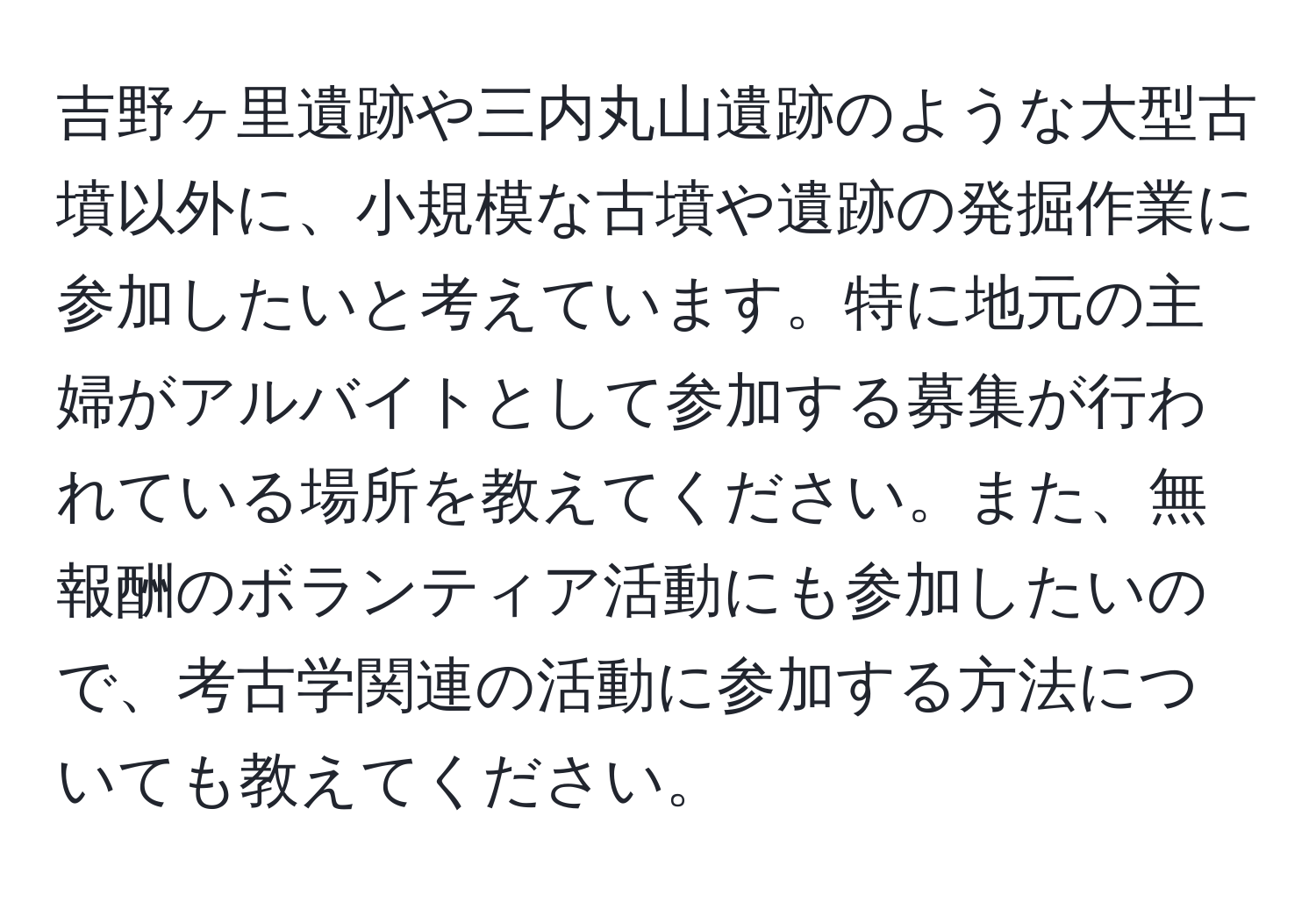 吉野ヶ里遺跡や三内丸山遺跡のような大型古墳以外に、小規模な古墳や遺跡の発掘作業に参加したいと考えています。特に地元の主婦がアルバイトとして参加する募集が行われている場所を教えてください。また、無報酬のボランティア活動にも参加したいので、考古学関連の活動に参加する方法についても教えてください。