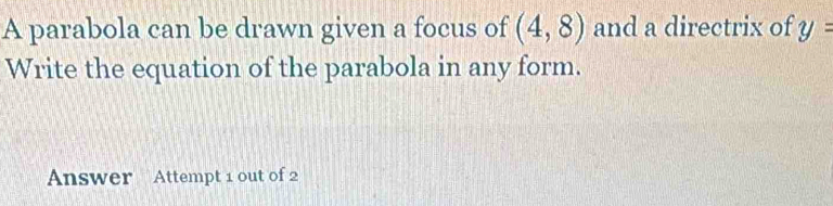 A parabola can be drawn given a focus of (4,8) and a directrix of y=
Write the equation of the parabola in any form. 
Answer Attempt 1 out of 2