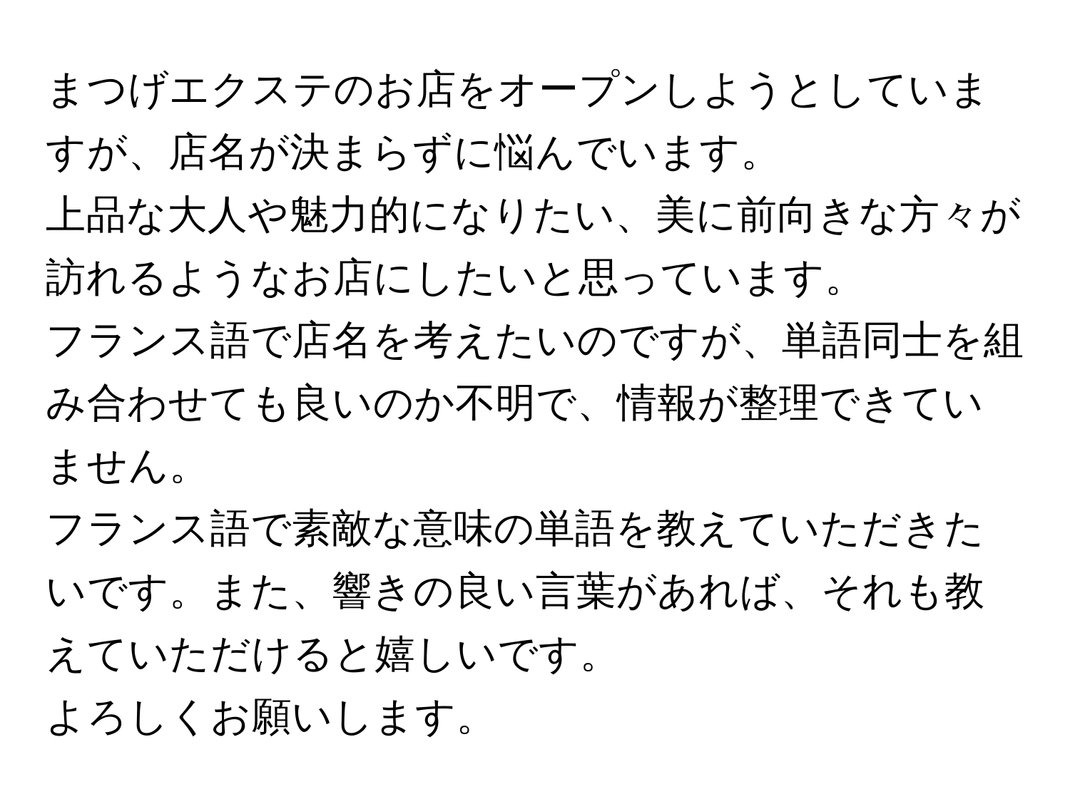 まつげエクステのお店をオープンしようとしていますが、店名が決まらずに悩んでいます。  
上品な大人や魅力的になりたい、美に前向きな方々が訪れるようなお店にしたいと思っています。  
フランス語で店名を考えたいのですが、単語同士を組み合わせても良いのか不明で、情報が整理できていません。  
フランス語で素敵な意味の単語を教えていただきたいです。また、響きの良い言葉があれば、それも教えていただけると嬉しいです。  
よろしくお願いします。