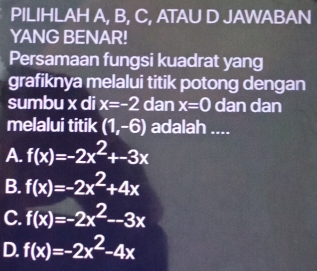 PILIHLAH A, B, C, ATAU D JAWABAN
YANG BENAR!
Persamaan fungsi kuadrat yang
grafiknya melalui titik potong dengan
sumbu x di x=-2 dan x=0 dan dan
melalui titik (1,-6) adalah ....
A. f(x)=-2x^2+-3x
B. f(x)=-2x^2+4x
C. f(x)=-2x^2--3x
D. f(x)=-2x^2-4x