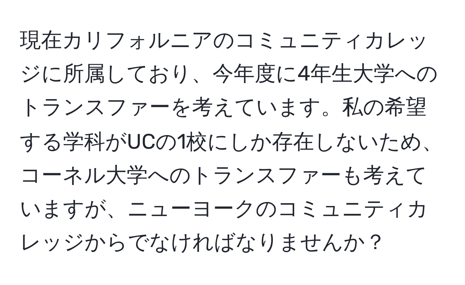 現在カリフォルニアのコミュニティカレッジに所属しており、今年度に4年生大学へのトランスファーを考えています。私の希望する学科がUCの1校にしか存在しないため、コーネル大学へのトランスファーも考えていますが、ニューヨークのコミュニティカレッジからでなければなりませんか？