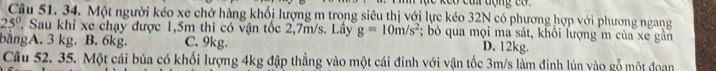 Một người kéo xe chở hàng khối lượng m trong siêu thị với lực kéo 32N có phương hợp với phương ngang
25° T. Sau khi xe chạy được 1,5m thì có vận tốc 2,7m/s. Lây g=10m/s^2; bỏ qua mọi ma sát, khối lượng m của xe gần
bằngA. 3 kg. B. 6kg. C. 9kg.
D. 12kg.
Câu 52. 35. Một cái búa có khối lượng 4kg đập thẳng vào một cái đinh với vận tốc 3m/s làm đinh lún vào gỗ một doan