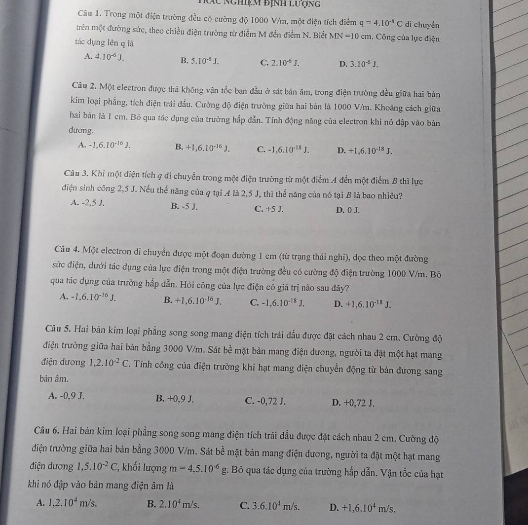 Trác nghiệm định lượng
Câu 1. Trong một điện trường đều có cường độ 1000 V/m, một điện tích điểm q=4.10^(-8)C di chuyền
trên một đường sức, theo chiều điện trường từ điểm M đến điểm N. Biết MN=10cm. Công của lực điện
tác dụng lên q là
A. 4.10^(-6)J. B. 5.10^(-6)J. C. 2.10^(-6)J. D. 3.10^(-6)J.
Câu 2. Một electron được thả không vận tốc ban đầu ở sát bản âm, trong điện trường đều giữa hai bản
kim loại phẳng, tích điện trái dấu. Cường độ điện trường giữa hai bản là 1000 V/m. Khoảng cách giữa
hai bản là 1 cm. Bỏ qua tác dụng của trường hấp dẫn. Tính động năng của electron khi nó đập vào bản
dưong.
A. -1,6.10^(-16)J. B. +1,6.10^(-16)J. C. -1,6.10^(-18)J. D. +1,6.10^(-18)J.
Câu 3. Khi một điện tích q di chuyển trong một điện trường từ một điểm A đến một điểm B thì lực
điện sinh công 2,5 J. Nếu thể năng của q tại A là 2,5 J, thì thế năng của nó tại B là bao nhiêu?
A. -2,5 J. B. -5 J. C. +5 J. D. 0 J.
Câu 4. Một electron di chuyển được một đoạn đường 1 cm (từ trạng thái nghi), dọc theo một đường
sức điện, dưới tác dụng của lực điện trong một điện trường đều có cường độ điện trường 1000 V/m. Bỏ
qua tác dụng của trường hấp dẫn. Hỏi công của lực điện có giá trị nào sau đây?
A. -1,6.10^(-16)J. B. +1,6.10^(-16)J. C. -1,6.10^(-18)J. D. +1,6.10^(-18)J.
Câu 5. Hai bản kim loại phẳng song song mang điện tích trái dấu được đặt cách nhau 2 cm. Cường độ
điện trường giữa hai bản bằng 3000 V/m. Sát bề mặt bản mang điện dương, người ta đặt một hạt mang
điện dương 1,2.10^(-2)C T. Tính công của điện trường khi hạt mang điện chuyển động từ bản dương sang
bản âm.
A. -0,9 J. B. +0,9 J. C. -0,72 J. D. +0,72 J.
Câu 6. Hai bản kim loại phẳng song song mang điện tích trái dấu được đặt cách nhau 2 cm. Cường độ
điện trường giữa hai bản bằng 3000 V/m. Sát bề mặt bản mang điện dương, người ta đặt một hạt mang
điện dương 1,5.10^(-2)C :, khối lượng m=4,5.10^(-6)g t. Bỏ qua tác dụng của trường hấp dẫn. Vận tốc của hạt
khi nó đập vào bản mang điện âm là
A. 1,2.10^4m/s. B. 2.10^4m/s. C. 3.6.10^4m/s. D. +1,6.10^4m/s.