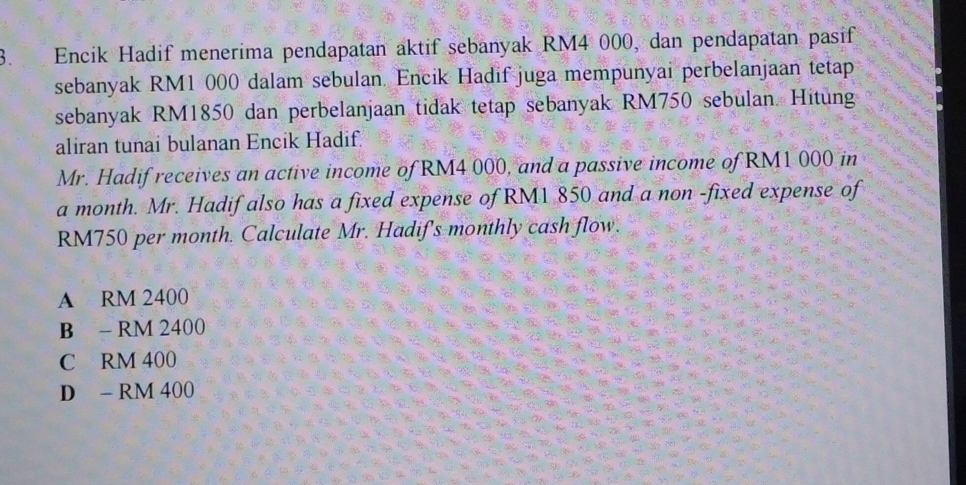 Encik Hadif menerima pendapatan aktif sebanyak RM4 000, dan pendapatan pasif
sebanyak RM1 000 dalam sebulan. Encik Hadif juga mempunyai perbelanjaan tetap
sebanyak RM1850 dan perbelanjaan tidak tetap sebanyak RM750 sebulan. Hitung
aliran tunai bulanan Encik Hadif,
Mr. Hadif receives an active income of RM4 000, and a passive income of RM1 000 in
a month. Mr. Hadif also has a fixed expense of RM1 850 and a non -fixed expense of
RM750 per month. Calculate Mr. Hadif's monthly cash flow.
A RM 2400
B - RM 2400
C RM 400
D - RM 400