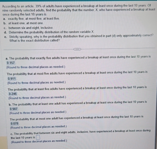 According to an article, 39% of adults have experienced a breakup at least once during the last 10 years. Of
nine randomly selected adults, find the probability that the number, X, who have experienced a breakup at least
once during the last 10 years is
a. exactly five; at most five; at least five
b. at least one, at most one.
c. between six and eight, inclusive.
d. Determine the probability distribution of the random variable X
e. Strictly speaking, why is the probability distribution that you obtained in part (d) only approximately correct?
What is the exact distribution called?
a. The probability that exactly five adults have experienced a breakup at least once during the last 10 years is
0.157
(Round to three decimal places as needed.)
The probability that at most five adults have experienced a breakup at least once during the last 10 years is
0.911
(Round to three decimal places as needed.)
The probability that at least five adults have experienced a breakup at least once during the last 10 years is
0.246
(Round to three decimal places as needed.)
b. The probability that at least one adult has experienced a breakup at least once during the last 10 years is
0.987
(Round to three decimal places as needed.)
The probability that at most one adult has experienced a breakup at least once during the last 10 years is
0 078
(Round to three decimal places as needed.)
c. The probability that between six and eight adults, inclusive, have experienced a breakup at least once during
the last 10 years is □
(Round to three decimal places as needed.)