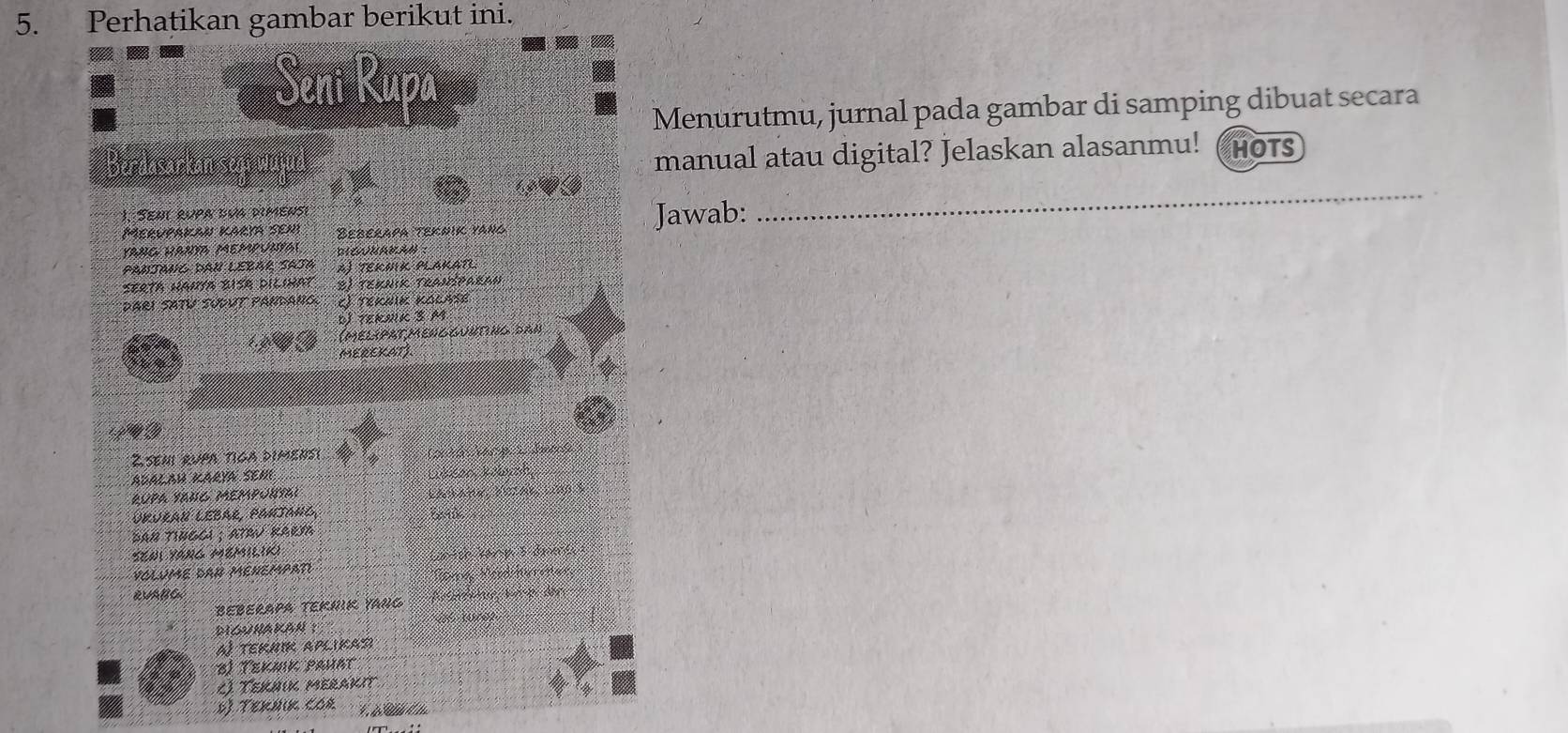 Perhatikan gambar berikut ini.
Seni Rupa
Menurutmu, jurnal pada gambar di samping dibuat secara
manual atau digital? Jelaskan alasanmu!
Berdasarkan sey HOTS
1. Seai rupa dua dimensi
Merupakan karya sehy Beberapa teknik yang Jawab:
_
yang hanY Mempunyal BONUNBAM
Panjang dau Lebár Saja A) TEKMK PLAKAT
Serta hauya biSA dilinat E) teknik Traníparan
dari Satu sudut Pandano, l Teknik Kolase
d teRNK S M
(melipatmengguuting dan
MEREKATJ
Zseni rupa tiga dimensi
ADALAH KARYA SEM
rUPa yANC Mempunyai
Upuraï Lebar, Panjang C 
AN TINGCI ; ATRV RARM 
seni yang mémilik)
VOLUME daR MENEMPati C antch kann 3 dnens 
Noms Nced Miates
RVABG
BEBERAPA TEKRIK YANG
DIGunAKAN ：
a tekhik aplikad
B) Tekmk pahat
() Teküik merakit
* Teruκ cor