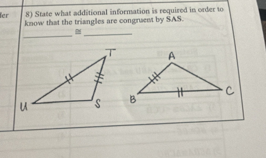 ler 8) State what additional information is required in order to 
know that the triangles are congruent by SAS. 
_ 
_=