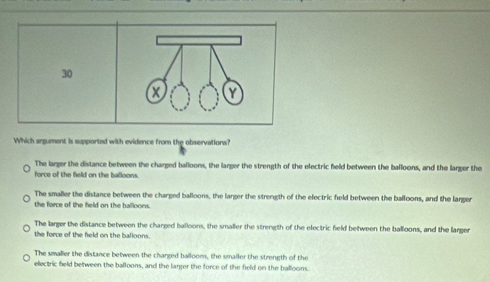 Which argument is supported with evidence from the observations?
The larger the distance between the charged balloons, the larger the strength of the electric field between the balloons, and the larger the
force of the field on the balloons.
The smaller the distance between the charged balloons, the larger the strength of the electric field between the balloons, and the larger
the force of the field on the balloons.
The larger the distance between the charged balloons, the smaller the strength of the electric field between the balloons, and the larger
the force of the field on the balloons.
The smaller the distance between the charged balloons, the smaller the strength of the
electric field between the balloons, and the larger the force of the field on the balloons.