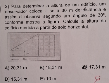 Para determinar a altura de um edifício, um
observador coloca - se a 30 m de distância e
assim o observa segundo um ângulo de 30^o, 
conforme mostra a figura. Calcule a altura do
edifício medida a partir do solo horizontal.
30°
3m
30m
A) 20,31 m B) 18,31 m O 17,31 m
D) 15,31 m E) 10 m