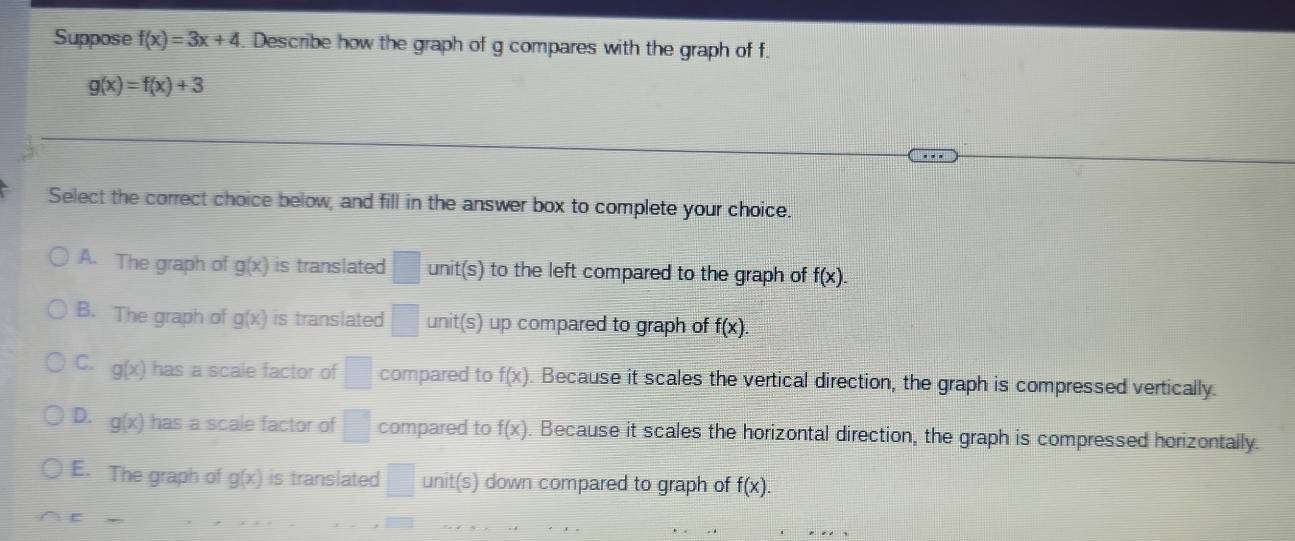 Suppose f(x)=3x+4. Describe how the graph of g compares with the graph of f.
g(x)=f(x)+3
Select the correct choice below, and fill in the answer box to complete your choice.
A. The graph of g(x) is translated □ unit(s) to the left compared to the graph of f(x).
B. The graph of g(x) is translated □ unit(s) up compared to graph of f(x).
C. g(x) has a scale factor of □ compared to f(x) Because it scales the vertical direction, the graph is compressed vertically.
D. g(x) has a scale factor of □ compared to f(x) Because it scales the horizontal direction, the graph is compressed horizontally.
E. The graph of g(x) is translated □ unit(s) down compared to graph of f(x).