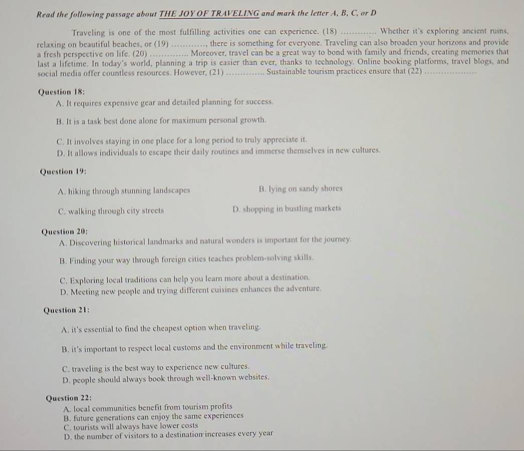 Read the following passage about THE JOY OF TRAVELING and mark the letter A, B, C, or D
Traveling is one of the most fulfilling activities one can experience. (18) _Whether it's exploring ancient ruins,
relaxing on beautiful beaches, or (19) ............, there is something for everyone. Traveling can also broaden your horizons and provide
a fresh perspective on life. (20) .............. Moreover, travel can be a great way to bond with family and friends, creating memories that
last a lifetime. In today's world, planning a trip is easier than ever, thanks to technology. Online booking platforms, travel blogs, and
social media offer countless resources. However, (21) _Sustainable tourism practices ensure that (22)_
Question 18:
A. It requires expensive gear and detailed planning for success.
B. It is a task best done alone for maximum personal growth.
C. It involves staying in one place for a long period to truly appreciate it.
D. It allows individuals to escape their daily routines and immerse themselves in new cultures.
Question 19:
A. hiking through stunning landscapes B. lying on sandy shores
C. walking through city streets D. shopping in bustling markets
Question 20:
A. Discovering historical landmarks and natural wonders is important for the journey.
B. Finding your way through foreign cities teaches problem-solving skills.
C. Exploring local traditions can help you learn more about a destination.
D. Meeting new people and trying different cuisines enhances the adventure.
Question 21:
A. it’s essential to find the cheapest option when traveling.
B. it's important to respect local customs and the environment while traveling.
C. traveling is the best way to experience new cultures.
D. people should always book through well-known websites.
Question 22:
A. local communities benefit from tourism profits
B. future generations can enjoy the same experiences
C. tourists will always have lower costs
D. the number of visitors to a destination increases every year