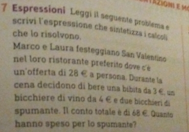 Espressioni Leggi il seguente problema e 
scrivi l'espressione che sintetizza i calcoli 
che lo risolvono. 
Marco e Laura festeggiano San Valentino 
nel loro ristorante preferito dove c' 
un'offerta di 28 € a persona. Durante la 
cena decidono di bere una bíbita da 3 €, un 
bicchiere di vino da 4 é e due bicchieri di 
spumante. Il conto totale è di 68 €. Quanto 
hanno speso per to spumante?