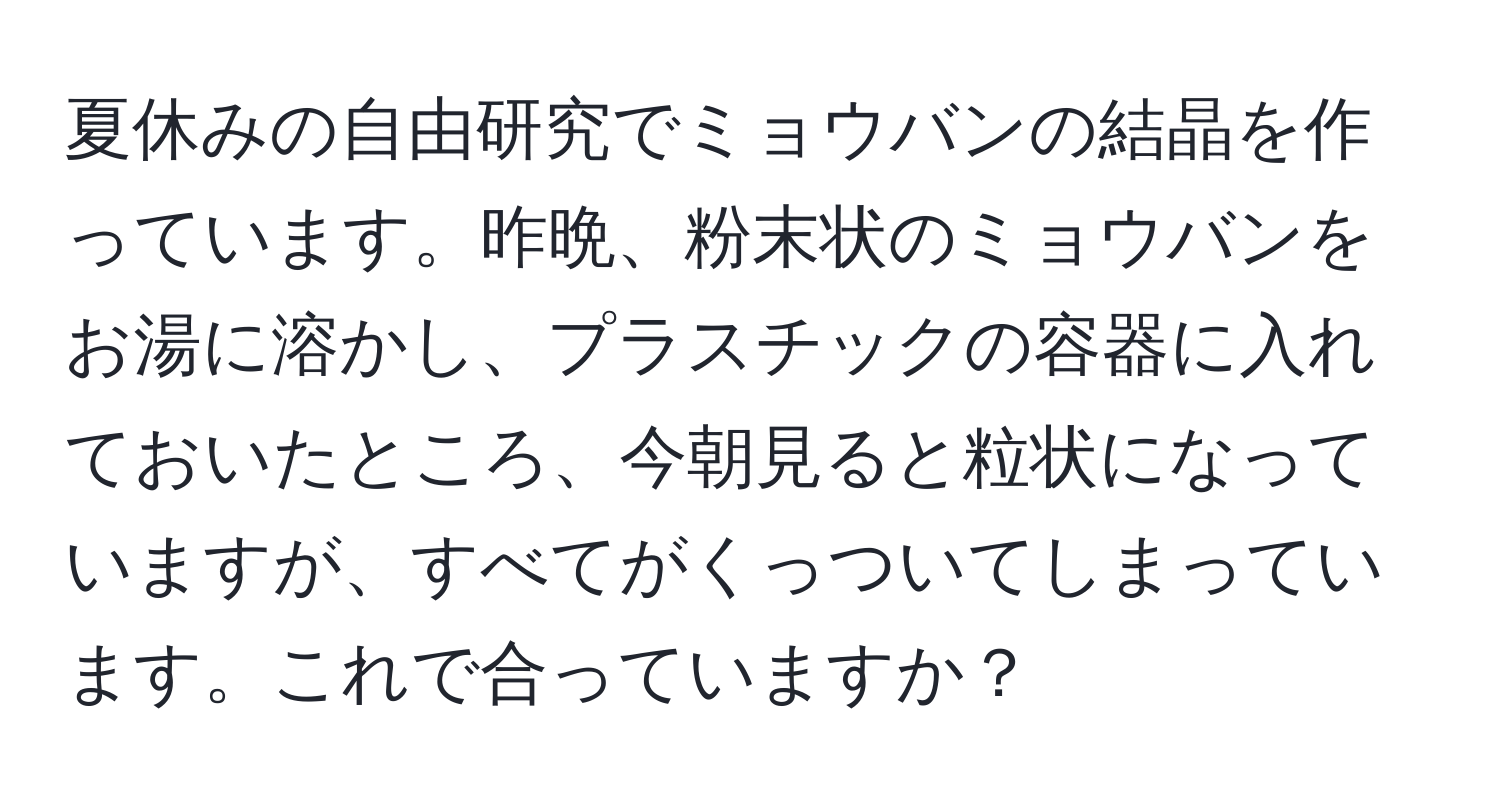 夏休みの自由研究でミョウバンの結晶を作っています。昨晩、粉末状のミョウバンをお湯に溶かし、プラスチックの容器に入れておいたところ、今朝見ると粒状になっていますが、すべてがくっついてしまっています。これで合っていますか？