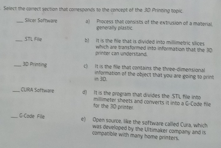 Select the correct section that corresponds to the concept of the 3D Printing topic.
_Sllicer Software a) Process that consists of the extrusion of a material,
generally plastic.
_STL File b) It is the file that is divided into millimetric slices
which are transformed into information that the 3D
printer can understand.
_ 3D Printing c) It is the file that contains the three-dimensional
information of the object that you are going to print
in 3D.
_CURA Software d) It is the program that divides the .STL file into
millimeter sheets and converts it into a G-Code file
for the 3D printer.
_G-Code File e) Open source, like the software called Cura, which
was developed by the Ultimaker company and is
compatible with many home printers.