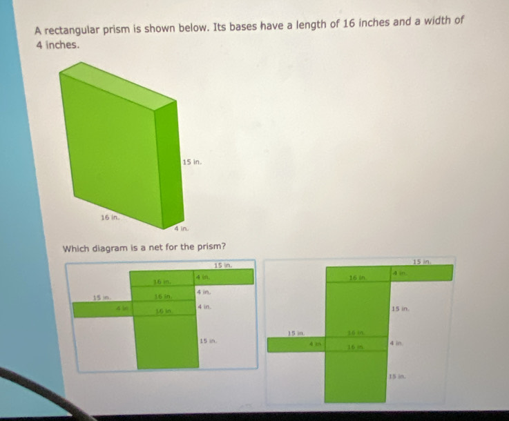 A rectangular prism is shown below. Its bases have a length of 16 inches and a width of
4 inches. 
Which diagram is a net for the prism?
15 in. 15 in.
16 in. 4 (n. 16 in. 4 in.
15 in. 16 in. 4 in.
4 in.
4 bn 1.6 in 15 in.
15 in. 16 in.
15 in. 4 m 16 in 4 in.
15 in.